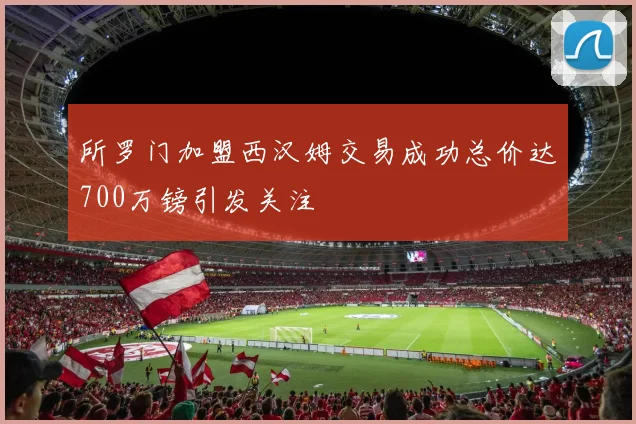所罗门加盟西汉姆交易成功总价达700万镑引发关注