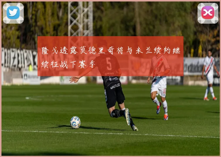隆戈透露莫德里奇将与米兰续约继续征战下赛季