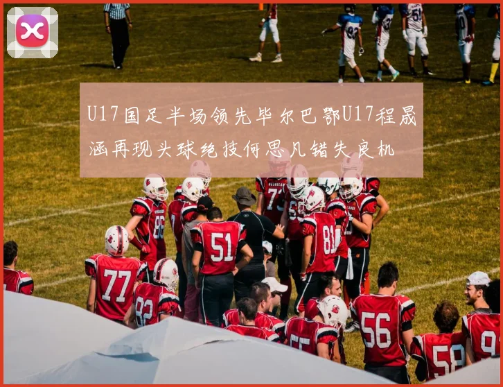 U17国足半场领先毕尔巴鄂U17程晟涵再现头球绝技何思凡错失良机