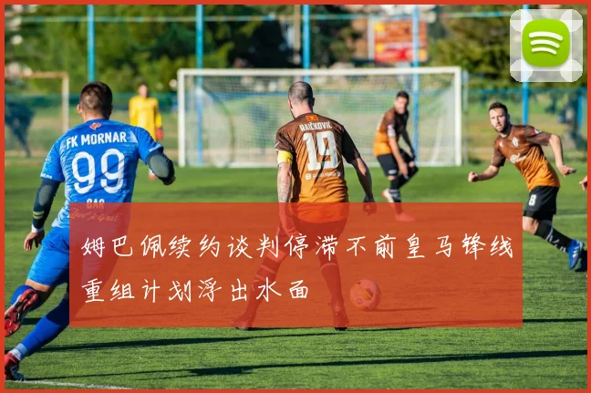 姆巴佩续约谈判停滞不前皇马锋线重组计划浮出水面