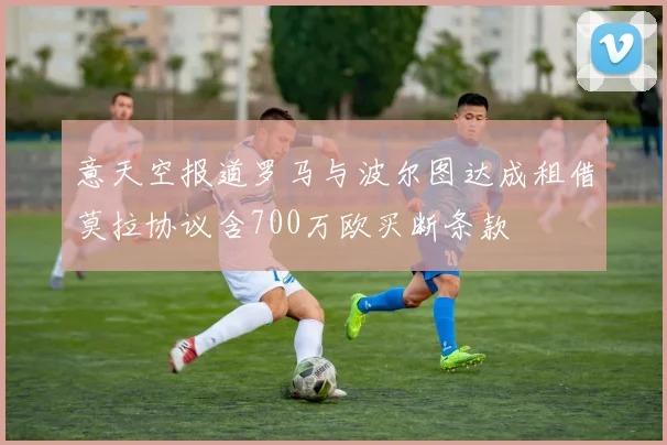 意天空报道罗马与波尔图达成租借莫拉协议含700万欧买断条款