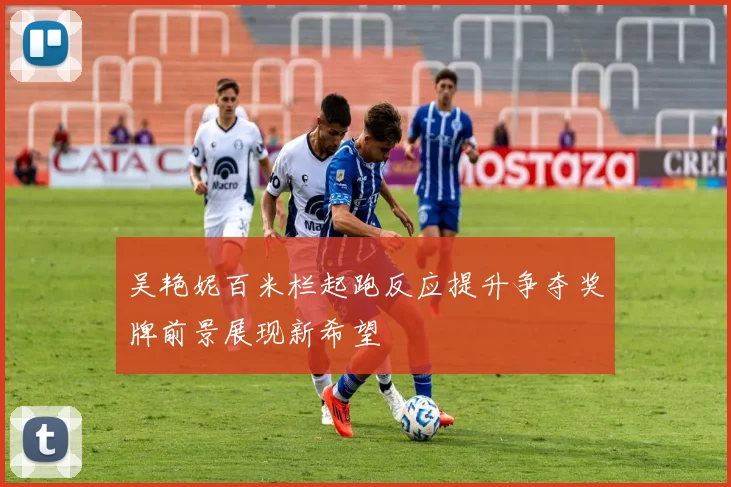 吴艳妮百米栏起跑反应提升争夺奖牌前景展现新希望
