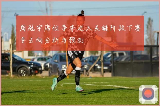 周冠宇席位争夺进入关键阶段下赛季去向分析与预测