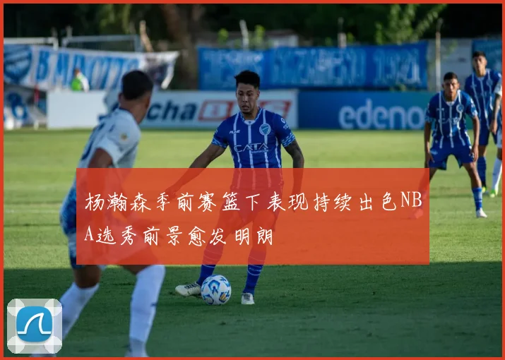 杨瀚森季前赛篮下表现持续出色NBA选秀前景愈发明朗