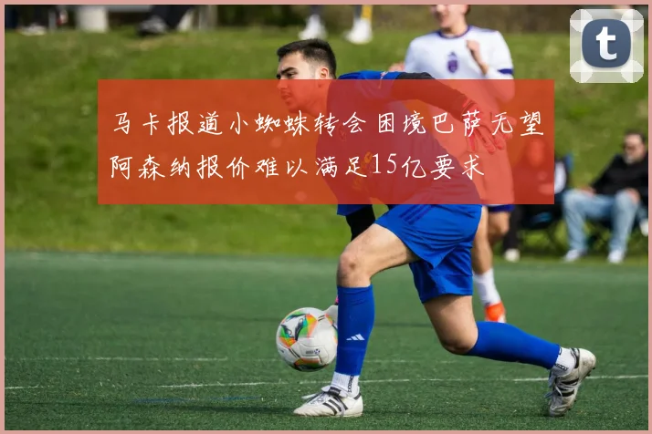 马卡报道小蜘蛛转会困境巴萨无望阿森纳报价难以满足15亿要求